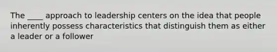 The ____ approach to leadership centers on the idea that people inherently possess characteristics that distinguish them as either a leader or a follower