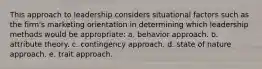 This approach to leadership considers situational factors such as the firm's marketing orientation in determining which leadership methods would be appropriate: a. behavior approach. b. attribute theory. c. contingency approach. d. state of nature approach. e. trait approach.