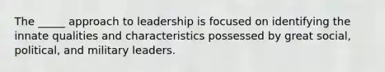 The _____ approach to leadership is focused on identifying the innate qualities and characteristics possessed by great social, political, and military leaders.