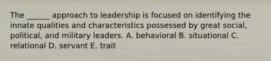 The ______ approach to leadership is focused on identifying the innate qualities and characteristics possessed by great social, political, and military leaders. A. behavioral B. situational C. relational D. servant E. trait