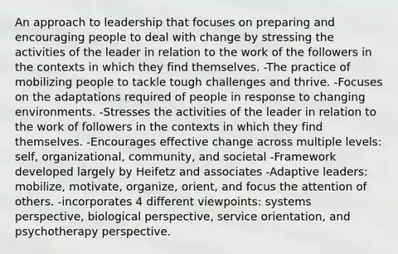 An approach to leadership that focuses on preparing and encouraging people to deal with change by stressing the activities of the leader in relation to the work of the followers in the contexts in which they find themselves. -The practice of mobilizing people to tackle tough challenges and thrive. -Focuses on the adaptations required of people in response to changing environments. -Stresses the activities of the leader in relation to the work of followers in the contexts in which they find themselves. -Encourages effective change across multiple levels: self, organizational, community, and societal -Framework developed largely by Heifetz and associates -Adaptive leaders: mobilize, motivate, organize, orient, and focus the attention of others. -incorporates 4 different viewpoints: systems perspective, biological perspective, service orientation, and psychotherapy perspective.