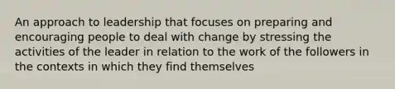 An approach to leadership that focuses on preparing and encouraging people to deal with change by stressing the activities of the leader in relation to the work of the followers in the contexts in which they find themselves