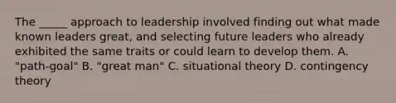 The _____ approach to leadership involved finding out what made known leaders great, and selecting future leaders who already exhibited the same traits or could learn to develop them. A. "path-goal" B. "great man" C. situational theory D. contingency theory