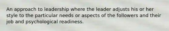 An approach to leadership where the leader adjusts his or her style to the particular needs or aspects of the followers and their job and psychological readiness.