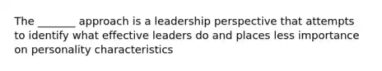 The _______ approach is a leadership perspective that attempts to identify what effective leaders do and places less importance on personality characteristics