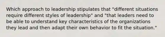 Which approach to leadership stipulates that "different situations require different styles of leadership" and "that leaders need to be able to understand key characteristics of the organizations they lead and then adapt their own behavior to fit the situation."