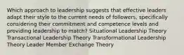 Which approach to leadership suggests that effective leaders adapt their style to the current needs of followers, specifically considering their commitment and competence levels and providing leadership to match? Situational Leadership Theory Transactional Leadership Theory Transformational Leadership Theory Leader Member Exchange Theory