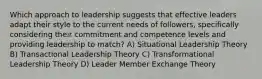 Which approach to leadership suggests that effective leaders adapt their style to the current needs of followers, specifically considering their commitment and competence levels and providing leadership to match? A) Situational Leadership Theory B) Transactional Leadership Theory C) Transformational Leadership Theory D) Leader Member Exchange Theory