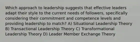 Which approach to leadership suggests that effective leaders adapt their style to the current needs of followers, specifically considering their commitment and competence levels and providing leadership to match? A) Situational Leadership Theory B) Transactional Leadership Theory C) Transformational Leadership Theory D) Leader Member Exchange Theory