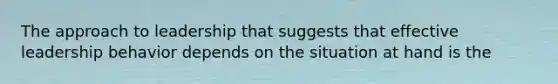 The approach to leadership that suggests that effective leadership behavior depends on the situation at hand is the