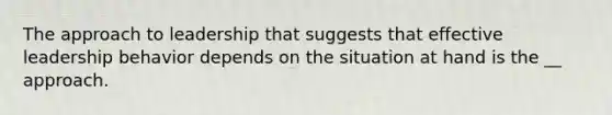 The approach to leadership that suggests that effective leadership behavior depends on the situation at hand is the __ approach.