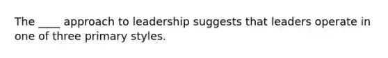 The ____ approach to leadership suggests that leaders operate in one of three primary styles.