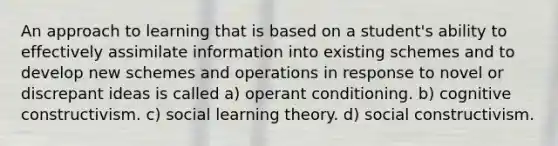 An approach to learning that is based on a student's ability to effectively assimilate information into existing schemes and to develop new schemes and operations in response to novel or discrepant ideas is called a) operant conditioning. b) cognitive constructivism. c) social learning theory. d) social constructivism.