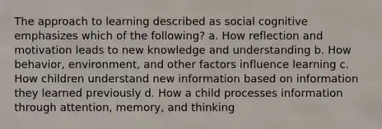 The approach to learning described as social cognitive emphasizes which of the following? a. How reflection and motivation leads to new knowledge and understanding b. How behavior, environment, and other factors influence learning c. How children understand new information based on information they learned previously d. How a child processes information through attention, memory, and thinking