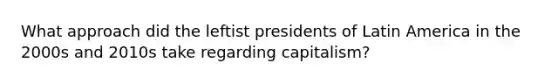 What approach did the leftist presidents of Latin America in the 2000s and 2010s take regarding capitalism?