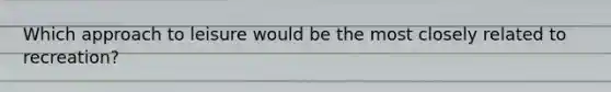 Which approach to leisure would be the most closely related to recreation?