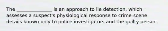 The _______________ is an approach to lie detection, which assesses a suspect's physiological response to crime-scene details known only to police investigators and the guilty person.