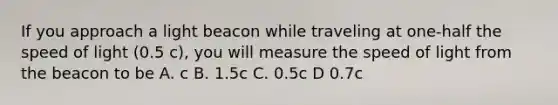 If you approach a light beacon while traveling at one-half the speed of light (0.5 c), you will measure the speed of light from the beacon to be A. c B. 1.5c C. 0.5c D 0.7c