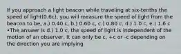 If you approach a light beacon while traveling at six-tenths the speed of light(0.6c), you will measure the speed of light from the beacon to be, a.) 0.40 c, b.) 0.60 c, c.) 0.80 c, d.) 1.0 c, e.) 1.6 c •The answer is d.) 1.0 c, the speed of light is independent of the motion of an observer, It can only be c, +c or -c depending on the direction you are implying