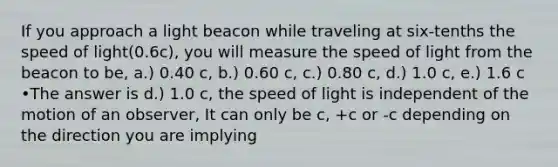 If you approach a light beacon while traveling at six-tenths the speed of light(0.6c), you will measure the speed of light from the beacon to be, a.) 0.40 c, b.) 0.60 c, c.) 0.80 c, d.) 1.0 c, e.) 1.6 c •The answer is d.) 1.0 c, the speed of light is independent of the motion of an observer, It can only be c, +c or -c depending on the direction you are implying