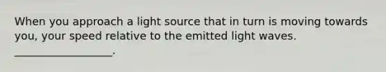 When you approach a light source that in turn is moving towards you, your speed relative to the emitted light waves. __________________.
