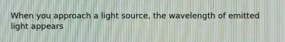 When you approach a light source, the wavelength of emitted light appears