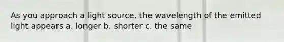 As you approach a light source, the wavelength of the emitted light appears a. longer b. shorter c. the same