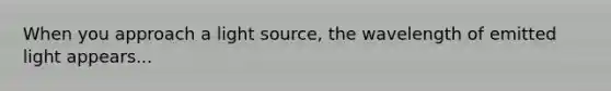 When you approach a light source, the wavelength of emitted light appears...