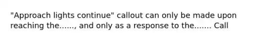 "Approach lights continue" callout can only be made upon reaching the......, and only as a response to the....... Call