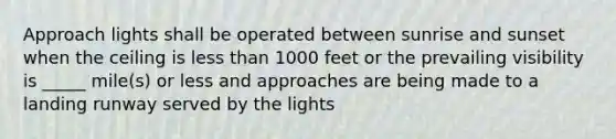 Approach lights shall be operated between sunrise and sunset when the ceiling is less than 1000 feet or the prevailing visibility is _____ mile(s) or less and approaches are being made to a landing runway served by the lights