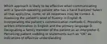 Which approach is likely to be effective when communicating with a Spanish-speaking patient who has a hand fracture? Select all that apply.One, some, or all responses may be correct. A. Assessing the patient's level of fluency in English B. Incorporating the patient's communication methods C. Providing written information in English and the primary language D. Designating a family member of the patient as an interpreter E. Perceiving patient nodding or statements such as "OK" as indications of effective understanding