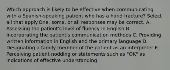 Which approach is likely to be effective when communicating with a Spanish-speaking patient who has a hand fracture? Select all that apply.One, some, or all responses may be correct. A. Assessing the patient's level of fluency in English B. Incorporating the patient's communication methods C. Providing written information in English and the primary language D. Designating a family member of the patient as an interpreter E. Perceiving patient nodding or statements such as "OK" as indications of effective understanding