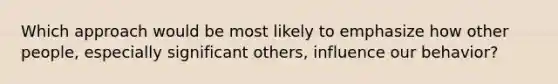 Which approach would be most likely to emphasize how other people, especially significant others, influence our behavior?