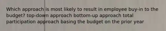 Which approach is most likely to result in employee buy-in to the budget? top-down approach bottom-up approach total participation approach basing the budget on the prior year