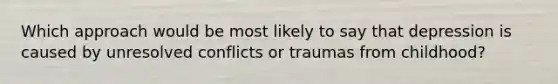 Which approach would be most likely to say that depression is caused by unresolved conflicts or traumas from childhood?