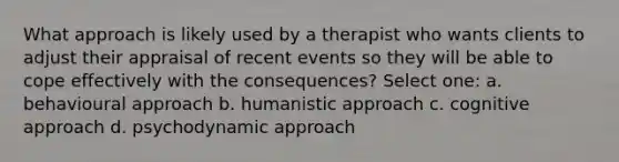 What approach is likely used by a therapist who wants clients to adjust their appraisal of recent events so they will be able to cope effectively with the consequences? Select one: a. behavioural approach b. humanistic approach c. cognitive approach d. psychodynamic approach