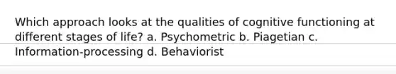 Which approach looks at the qualities of cognitive functioning at different stages of life? a. Psychometric b. Piagetian c. Information-processing d. Behaviorist