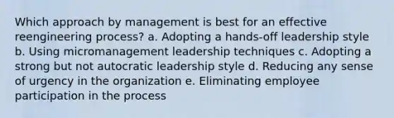 Which approach by management is best for an effective reengineering process? a. Adopting a hands-off leadership style b. Using micromanagement leadership techniques c. Adopting a strong but not autocratic leadership style d. Reducing any sense of urgency in the organization e. Eliminating employee participation in the process