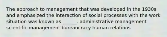 The approach to management that was developed in the 1930s and emphasized the interaction of social processes with the work situation was known as ______. administrative management scientific management bureaucracy human relations