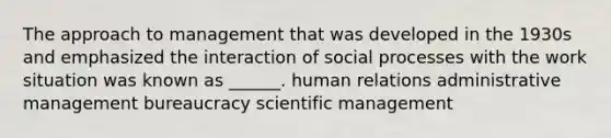 The approach to management that was developed in the 1930s and emphasized the interaction of social processes with the work situation was known as ______. human relations administrative management bureaucracy scientific management