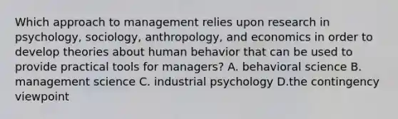 Which approach to management relies upon research in psychology, sociology, anthropology, and economics in order to develop theories about human behavior that can be used to provide practical tools for managers? A. behavioral science B. management science C. industrial psychology D.the contingency viewpoint