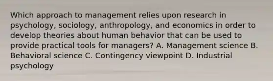 Which approach to management relies upon research in psychology, sociology, anthropology, and economics in order to develop theories about human behavior that can be used to provide practical tools for managers? A. Management science B. Behavioral science C. Contingency viewpoint D. Industrial psychology