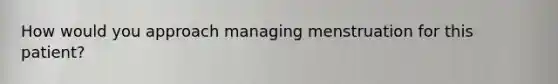 How would you approach managing menstruation for this patient?
