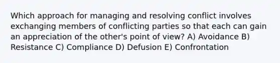 Which approach for managing and resolving conflict involves exchanging members of conflicting parties so that each can gain an appreciation of the other's point of view? A) Avoidance B) Resistance C) Compliance D) Defusion E) Confrontation