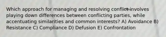 Which approach for managing and resolving conflict involves playing down differences between conflicting parties, while accentuating similarities and common interests? A) Avoidance B) Resistance C) Compliance D) Defusion E) Confrontation