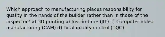 Which approach to manufacturing places responsibility for quality in the hands of the builder rather than in those of the inspector? a) 3D printing b) Just-in-time (JIT) c) Computer-aided manufacturing (CAM) d) Total quality control (TQC)