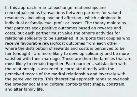 In this approach, marital exchange relationships are conceptualized as transactions between partners for valued resources - including love and affection - which culminate in individual or family-level profit or losses. The theory maintains that partners seek positive outcomes based on rewards and costs, but each partner must value the other's activities for relational solidarity to be sustained. It purports that couples who receive favourable reward/cost outcomes from each other - where the distribution of rewards and costs is perceived to be fair (enough) - are more likely to develop solidarity and be more satisfied with their marriage. These are then the families that are most likely to remain together. Each partner's satisfaction with the relationship is assumed to correlate directly with the perceived reqrds of the marital relationship and inversely with the perceived costs. This theoretical approach tends to overlook the broader social and cultural contexts that shape, constrain, and alter family life.