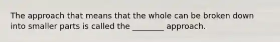 The approach that means that the whole can be broken down into smaller parts is called the ________ approach.