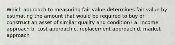 Which approach to measuring fair value determines fair value by estimating the amount that would be required to buy or construct an asset of similar quality and condition? a. income approach b. cost approach c. replacement approach d. market approach