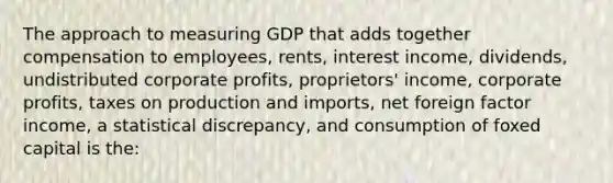 The approach to measuring GDP that adds together compensation to employees, rents, interest income, dividends, undistributed corporate profits, proprietors' income, corporate profits, taxes on production and imports, net foreign factor income, a statistical discrepancy, and consumption of foxed capital is the: